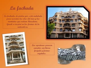 La fachada
La fachada, de piedra gris, está ondulada
para recordar las olas del mar y las
montañas que rodean Barcelona.
Gaudí se inspiró en las formas de la
naturaleza.
Las aperturas parecen
cavadas con hierro
forjado y formas
vegetales.
 