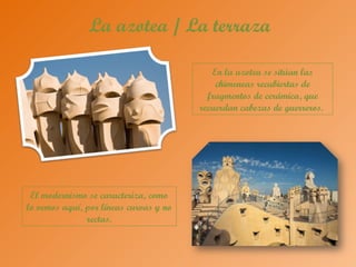 La azotea / La terraza
En la azotea se sitúan las
chimeneas recubiertas de
fragmentos de cerámica, que
recuerdan cabezas de guerreros.
El modernismo se caracteriza, como
lo vemos aquí, por líneas curvas y no
rectas.
 