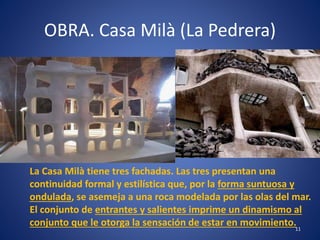 OBRA. Casa Milà (La Pedrera)
11
La Casa Milà tiene tres fachadas. Las tres presentan una
continuidad formal y estilística que, por la forma suntuosa y
ondulada, se asemeja a una roca modelada por las olas del mar.
El conjunto de entrantes y salientes imprime un dinamismo al
conjunto que le otorga la sensación de estar en movimiento.
 