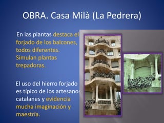 OBRA. Casa Milà (La Pedrera)
En las plantas destaca el
forjado de los balcones,
todos diferentes.
Simulan plantas
trepadoras.
El uso del hierro forjado
es típico de los artesanos
catalanes y evidencia
mucha imaginación y
maestría.
 