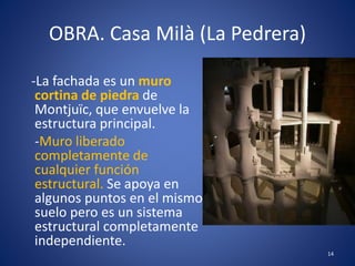 OBRA. Casa Milà (La Pedrera)
-La fachada es un muro
cortina de piedra de
Montjuïc, que envuelve la
estructura principal.
-Muro liberado
completamente de
cualquier función
estructural. Se apoya en
algunos puntos en el mismo
suelo pero es un sistema
estructural completamente
independiente.
14
 
