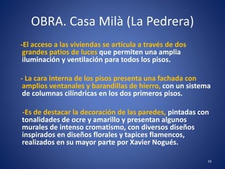 OBRA. Casa Milà (La Pedrera)
-El acceso a las viviendas se articula a través de dos
grandes patios de luces que permiten una amplia
iluminación y ventilación para todos los pisos.
- La cara interna de los pisos presenta una fachada con
amplios ventanales y barandillas de hierro, con un sistema
de columnas cilíndricas en los dos primeros pisos.
-Es de destacar la decoración de las paredes, pintadas con
tonalidades de ocre y amarillo y presentan algunos
murales de intenso cromatismo, con diversos diseños
inspirados en diseños florales y tapices flamencos,
realizados en su mayor parte por Xavier Nogués.
16
 