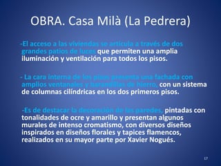 OBRA. Casa Milà (La Pedrera)
-El acceso a las viviendas se articula a través de dos
grandes patios de luces que permiten una amplia
iluminación y ventilación para todos los pisos.
- La cara interna de los pisos presenta una fachada con
amplios ventanales y barandillas de hierro, con un sistema
de columnas cilíndricas en los dos primeros pisos.
-Es de destacar la decoración de las paredes, pintadas con
tonalidades de ocre y amarillo y presentan algunos
murales de intenso cromatismo, con diversos diseños
inspirados en diseños florales y tapices flamencos,
realizados en su mayor parte por Xavier Nogués.
17
 
