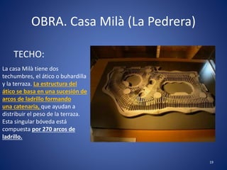 OBRA. Casa Milà (La Pedrera)
TECHO:
19
La casa Milà tiene dos
techumbres, el ático o buhardilla
y la terraza. La estructura del
ático se basa en una sucesión de
arcos de ladrillo formando
una catenaria, que ayudan a
distribuir el peso de la terraza.
Esta singular bóveda está
compuesta por 270 arcos de
ladrillo.
 