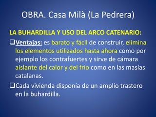 OBRA. Casa Milà (La Pedrera)
LA BUHARDILLA Y USO DEL ARCO CATENARIO:
Ventajas: es barato y fácil de construir, elimina
los elementos utilizados hasta ahora como por
ejemplo los contrafuertes y sirve de cámara
aislante del calor y del frío como en las masías
catalanas.
Cada vivienda disponía de un amplio trastero
en la buhardilla.
 