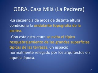 OBRA. Casa Milà (La Pedrera)
-La secuencia de arcos de distinta altura
condiciona la ondulante topografía de la
azotea.
-Con esta estructura se evita el típico
resquebrajamiento de las grandes superficies
típicas de las terrazas, un espacio
normalmente relegado por los arquitectos en
aquella época.
24
 