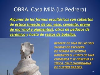 OBRA. Casa Milà (La Pedrera)
Algunas de las formas escultóricas son cubiertas
de estuco (mezcla de cal, yeso, cemento, arena
de ma´rmol y pigmentos), otras de pedazos de
cerámica y hasta de restos de botellas.
28
REMATE DE UNA DE LAS SEIS
SALIDAS DE ESCALERA.
DE FORMA HELICOIDAL
IMITANDO EL HUMO DE UNA
CHIMENEA Y SE OBSERVA LA
TÍPICA CRUZ GAUDINIANA
DE CUATRO BRAZOS.
 