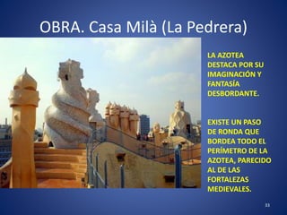 OBRA. Casa Milà (La Pedrera)
33
LA AZOTEA
DESTACA POR SU
IMAGINACIÓN Y
FANTASÍA
DESBORDANTE.
EXISTE UN PASO
DE RONDA QUE
BORDEA TODO EL
PERÍMETRO DE LA
AZOTEA, PARECIDO
AL DE LAS
FORTALEZAS
MEDIEVALES.
 