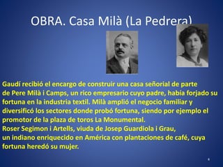 OBRA. Casa Milà (La Pedrera)
4
Gaudí recibió el encargo de construir una casa señorial de parte
de Pere Milà i Camps, un rico empresario cuyo padre, había forjado su
fortuna en la industria textil. Milà amplió el negocio familiar y
diversificó los sectores donde probó fortuna, siendo por ejemplo el
promotor de la plaza de toros La Monumental.
Roser Segimon i Artells, viuda de Josep Guardiola i Grau,
un indiano enriquecido en América con plantaciones de café, cuya
fortuna heredó su mujer.
 