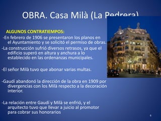 OBRA. Casa Milà (La Pedrera)
ALGUNOS CONTRATIEMPOS:
-En febrero de 1906 se presentaron los planos en
el Ayuntamiento y se solicitó el permiso de obras.
-La construcción sufrió diversos retrasos, ya que el
edificio superó en altura y anchura a lo
establecido en las ordenanzas municipales.
-El señor Milà tuvo que abonar varias multas.
-Gaudí abandonó la dirección de la obra en 1909 por
divergencias con los Milà respecto a la decoración
interior.
-La relación entre Gaudí y Milà se enfrió, y el
arquitecto tuvo que llevar a juicio al promotor
para cobrar sus honorarios
6
 