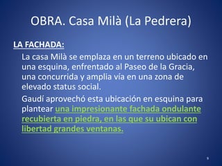 OBRA. Casa Milà (La Pedrera)
LA FACHADA:
La casa Milà se emplaza en un terreno ubicado en
una esquina, enfrentado al Paseo de la Gracia,
una concurrida y amplia vía en una zona de
elevado status social.
Gaudí aprovechó esta ubicación en esquina para
plantear una impresionante fachada ondulante
recubierta en piedra, en las que su ubican con
libertad grandes ventanas.
9
 