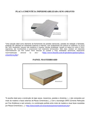PLACA CIMENTÍCIA IMPERMEABILIZADA SEM AMIANTO




"Uma solução ideal como elemento de fechamento de paredes estruturais, paredes de vedação e fachadas,
podendo ser utilizada em ambientes externos e internos, com acabamento em pintura ou cerâmica. As placas
são 100% reutilizáveis, possuem alta resistência a impactos, elevada durabilidade, resistem ao ataque de cupins e micro-
organismos, são incombustíveis e proporcionam bom isolamento termoacústico. Além disso, recebem um tratamento
impermeabilizante que lhes confere menor absorção de umidade e maior estabilidade dimensional, dispensando
impermeabilização     adicional     na      obra."     <http://www.brasilit.com.br/produtos/paineis/placa-
cimenticia.php>

                                         PAINEL MASTERBOARD




"A escolha ideal para a construção de lajes secas, mezaninos, paredes e divisórias. (...) são compostos por
miolo de madeira e faces externas de Placas Cimentícias (...). Com a tecnologia CRFS (Cimento Reforçado
por Fios Sintéticos) e sem amianto, é a combinação perfeita entre miolo de madeira e duas faces revestidas
por Placas Cimentícias (...). <http://www.brasilit.com.br/produtos/paineis/masterboard.php>
 