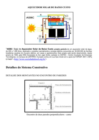AQUECEDOR SOLAR DE BAIXO CUSTO




"ASBC: Sigla de Aquecedor Solar de Baixo Custo, projeto gratuito de um aquecedor solar de água,
de 200 a 1.000 litros, destinado a substituir parcialmente a energia elétrica consumida por 36.000.000 de famílias
brasileiras usuárias do chuveiro elétrico, em casas e apartamentos. Este projeto está sendo desenvolvido, desde
janeiro de 1999, pela ONG Sociedade do Sol, sigla SoSol, sediada no CIETEC - Centro Incubador de Empresas
Tecnológicas, no Campus da USP/IPEN. O projeto contou em sua fase inicial com o apoio da FAPESP, MCT, CNPq
E FINEP" <http://www.sociedadedosol.org.br/>




Detalhes do Sistema Construtivo

DETALHE DOS MONTANTES NO ENCONTRO DE PAREDES




                           Encontro de duas paredes perpendiculares - canto
 