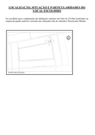 LOCALIZAÇÃO, SITUAÇÃO E PARTICULARIDADES DO
                 LOCAL ESCOLHIDO

Foi escolhido para a implantação das habitações mínimas três lotes de 25x30m localizados na
esquina da quadra onde há o encontro das Alamedas João de Almeida e Deocleciano Martins.
 
