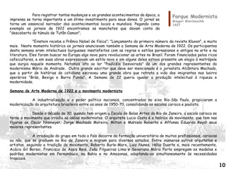 "Einstein recebe o Prêmio Nobel de física"; "Lançamento do primeiro número da revista Klaxon", e muito
mais. Neste momento histórico os jornais anunciavam também a Semana de Arte Moderna de 1922. Os participantes
desta semana eram intelectuais burgueses insatisfeitos com as regras e estilos parnasianos e antigos na arte e na
literatura. Eles foram buscar na Europa algo novo para revolucionar as artes no Brasil. Foram financiados pelos ricos
cafeicultores, e em suas obras expressavam um estilo novo e em alguns deles estava presente um elogio à metrópole
que surgia naquele momento. Notamos isto ao ler "Paulicéia Desvairada" de um dos grandes representantes do
modernismo Mário de Andrade. Outro grande escritor que deve ser mencionado é o jornalista Alcântara Machado,
que a partir de histórias do cotidiano escreveu uma grande obra que retrata a vida dos imigrantes nos bairro
operários "Brás, Bexiga e Barra Funda". A Semana de 22 queria igualar a produção intelectual à riqueza e
modernidade.
Semana de Arte Moderna de 1922 e o movimento modernista
A industrialização e o poder político nacionais, concentrados no eixo Rio-São Paulo, propiciaram a
modernização da arquitetura brasileira entre os anos de 1950-70, consolidando as escolas carioca e paulista.
Desde a década de 30, quando tem origem a Escola de Belas Artes do Rio de Janeiro, a escola carioca se
torna o movimento que irradia as idéias modernistas. O arquiteto Lucio Costa é o teórico do movimento, que tem nas
figuras de Oscar Niemeyer, Jorge Machado Moreira, Milton e Marcelo Roberto e Affonso Eduardo Reydi seus
maiores representantes.
A irradiação do grupo em todo o País decorre da formação universitária de muitos profissionais, cariocas
ou não, que se graduam no Rio de Janeiro e migram para diversos estados. Entre inúmeros outros arquitetos e
artistas, seguindo a tradição do movimento, Roberto Burle-Marx, Luiz Nunes, Hélio Duarte e, mais recentemente,
Acácio Gil Borsoi, Francisco de Assis Reis, João Filgueiras Lima e Severiano Mário Porto empregam os modelos e
padrões modernistas em Pernambuco, na Bahia e no Amazonas, adaptando-os simultaneamente às necessidades
tropicais.
Parque Modernista
Gregori Warchavchik
1927
Para registrar tantas mudanças e os grandes acontecimentos da época, a
imprensa se torna importante e um ótimo investimento para seus donos. O jornal se
torna um essencial narrador dos acontecimentos locais e mundiais. Pegando como
exemplo os jornais de 1922 encontramos as manchetes que davam conta da
"descoberta do túmulo de Tutân Camon";
10
 