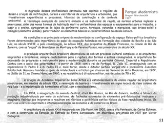 A tecnologia avançada do concreto armado e os materiais da região, as normas urbanas inglesas e
americanas, além das novas formas de habitação multi e unifamiliares dos espaços e equipamentos para o trabalho, o
lazer e o ensino, agregaram-se às lajes de perímetro curvo, terraços, varandas e marquises, aos brises-soleil e
cobogós (elemento vazado), para traduzir os elementos básicos e característicos da escola carioca.
As condições e as principais origens da modernidade na configuração do espaço físico-político brasileiro
foram determinadas pela importância do papel da ocupação holandesa na formação das cidades do Recife e de São
Luís, no século XVIII, e pela consolidação, no século XIX, das propostas da Missão Francesa, na cidade do Rio de
Janeiro, com as "sagas" de Grandjean de Montigny e de Pereira Passos, nos primórdios do século XX.
A produção arquitetônica brasileira desenvolveu-se sob um processo cultural complexo, e os arquitetos,
imigrantes e brasileiros, sempre contribuíram para a ruptura das formas e estilos consagrados. A arquitetura foi
expressão de progresso e instrumento para a modernização durante os períodos Colonial, Imperial e Republicano.
Contou com o apoio dos governantes - a partir de 1808, com o rei de Portugal, D. João VI, prosseguindo com os
imperadores D. Pedro I e D. Pedro II e, mais tarde, desde o ditador Getúlio Vargas até o presidente Juscelino
Kubitschek. Mereceu também o apoio de intelectuais e artistas que atuaram na Semana de Arte Moderna, em 1922,
no Salão de 31, no Cinema Novo, em 1960, e na resistência à ditadura militar, nas décadas de 70 e 80.
A criação da Academia Imperial de Belas Artes e o estabelecimento do ensino regular de arquitetura
propiciaram, em meados do século XIX, a renovação do barroco - transformado em signo rococó da fase colonial de
raiz lusa - e a implantação do formalismo oficial, com o neoclassicismo.
Em 1904, a inauguração da avenida Central, atual Rio Branco, no Rio de Janeiro, institui a técnica da
produção industrializada por meio do ecletismo. As fachadas adornadas de elementos pré-fabricados traduzem o
imaginário feérico dos imigrantes e resultam em híbridos e polifônicos estilos típicos da fase republicana inicial. Os
edifícios ecléticos exprimem a internacionalização da economia e do comércio no Brasil.
A arquitetura do século XX é inaugurada em São Paulo, em 1902, com a Vila Penteado, de Carlos Eckman,
e com a construção da Estação da Estrada de Ferro Sorocabana, em Mairinque, projetada em 1907 por Victor
Dubugras.
Parque Modernista
Gregori Warchavchik
1927
A migração desses profissionais estimulou nas capitais e regiões do
Brasil a criação de instituições, cursos e escritórios de arquitetura e urbanismo, que
transferiram experiências e processos, técnicas de construção e de controle
ambiental.
11
 