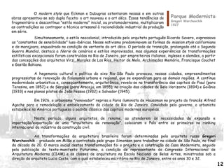 Parque Modernista
Gregori Warchavchik
1927
Simultaneamente, o estilo neocolonial, introduzido pelo arquiteto português Ricardo Severo, expressava
as "constantes de sensibilidade" luso-ibéricas. Nesse nativismo predominavam as formas do mission style californiano
e do marajoara, enquadrado na condição de vertente do art déco. O período de transição, prolongado até a Segunda
Guerra Mundial, destaca a féerie de cenários e estilos improvisados, mas algumas experiências de transformações
estilísticas excepcionais foram construídas no Rio de Janeiro, por empreiteiros italianos, ingleses e alemães, a partir
das concepções dos arquitetos Virzi, Morales de Los Rios, Heitor de Melo, Archimedes Memória, Francisque Couchet
e Gastão Bahiana.
A hegemonia cultural e política do eixo Rio-São Paulo provocou, nessas cidades, empreendimentos
progressistas de renovação da fisionomia urbana e regional, que se expandiram para as demais regiões. A contínua
modernidade urbanística e, conseqüentemente, arquitetônica, revela-se na transferência das capitais do Piauí (para
Teresina, em 1852) e de Sergipe (para Aracaju, em 1855); na criação das cidades de Belo Horizonte (1894) e Goiânia
(1933) e nos planos pilotos de João Pessoa (1932) e Salvador (1945).
Em 1926, o urbanismo "renovador" reprisa a Paris iluminista de Haussman no projeto do francês Alfred
Agache para a remodelação e embelezamento da cidade do Rio de Janeiro. Convidado pelo governo, o urbanista
estabelece na América portuguesa o padrão clássico das capitais modernas européias.
Neste período, alguns arquitetos de renome, ao atenderem às necessidades de expansão e
importação/exportação de uma "arquitetura de renovação", colocaram o País entre os primeiros no ranking
internacional da indústria da construção civil.
As transformações da arquitetura brasileira foram determinadas pelo arquiteto russo Gregori
Warchavchik - graduado em Milão e contratado pelo grupo Simonsen para trabalhar na cidade de São Paulo, no final
da década de 20. O marco inicial destas transformações foi o projeto e a construção da Casa Modernista, seguido
pela publicação do texto-manifesto Futurismo, a condição de representante do Congresso Internacional de
Arquitetura Moderna (CIAM) e as classes de arquitetura na Escola Nacional de Belas Artes, ministradas sob a
direção do arquiteto Lucio Costa, com o qual estabeleceu escritório no Rio de Janeiro, entre os anos 30 e 32.
O modern style que Eckman e Dubugras ostentaram nessas e em outras
obras apresentou-se sob dupla faceta: o art nouveau e o art déco. Essas tendências do
fragmentário e descontínuo "estilo moderno" inicial, ou protomodernismo, multiplicaram
as contradições ao contrapor a técnica artesanal à racionalidade industrial da produção
em série.
12
 