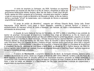 Parque Modernista
Gregori Warchavchik
1927
"O grupo do prédio do Ministério", composto por Affonso Eduardo Reidy, Carlos Leão, Ernani
Vasconcelos, Jorge Moreira, Lucio Costa e Oscar Niemeyer, consolida o "período heróico" e propicia o
estabelecimento da liderança carioca de Costa e Niemeyer, que realizam, em dupla e individualmente, um roteiro
entremeado de obras-primas.
A atuação de Lucio Costa no Serviço do Patrimônio, de 1937 a 1960, é simultânea à sua condição de
mentor do prestígio internacional da arquitetura brasileira. Essa etapa se caracteriza no Rio de Janeiro pelo
atendimento às encomendas do setor privado por Marcelo e Milton Roberto e Henrique Mindlin, enquanto as do setor
público dividem os trabalhos de Oscar Niemeyer, Affonso Eduardo Reidy e Carmen Portinho, aos quais se sucedem
Francisco Bolonha e Sérgio Bernardes. Em São Paulo, Flávio de Carvalho e outros herdeiros da tradição moderna,
como Vital Brasil, Rino Levi, Oswaldo Bratke e Vilanova Artigas, realizam obras significativas, entre elas o conjunto
da alameda Lorena, o Edifício Esther, a Residência do Arquiteto, o Hospital do Câncer e a Faculdade de Arquitetura
e Urbanismo. No Recife, destacam-se Luís Nunes e Burle Marx, na década de 30, e Delfim Amorim, em 1940-50.
Outras capitais, como Salvador por exemplo, tiveram em Diógenes Rebouças e José Bina Fonyat, legítimos seguidores
da matriz formalista de base corbusiana.
À maneira de Warchavchik, a arquiteta italiana Lina Bo Bardi, de formação milanesa, demarca outra
tendência na transição de estilos, desde sua chegada ao Brasil em 1947. Entre 1950-80, na Bahia e em São Paulo, Bo
Bardi explorou a multiplicidade de soluções estéticas da arquitetura brasileira utilizando as fontes vernáculas e
racionalistas como referências para seus projetos de espaços culturais e de lazer. O Museu de Arte Moderna de São
Paulo, o Solar do Unhão, em Salvador, e o Sesc-Pompéia, em São Paulo, demonstram a evolução da complexidade e
singularidade da arquitetura brasileira.
A visita do arquiteto Le Corbusier, em 1929, fortalece os arquitetos
vanguardistas que atuavam em São Paulo e no Rio de Janeiro, difundindo as idéias dos
precursores modernistas Walter Gropius, Mies Van der Rohe e Frank Lloyd Wrigth.
Porém, apenas em 1936 a proposta de Le Corbusier, convidado para resolver o impasse
criado no concurso para a sede do Ministério da Educação e Saúde, no Rio de Janeiro,
define a aceitação "oficial" do modernismo, com a renovação da técnica e expressão
arquitetônicas brasileiras.
13
 