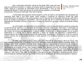 Parque Modernista
Gregori Warchavchik
1927
A diversidade das propostas formais desperta, no Rio de Janeiro, principalmente nas realizações dos
arquitetos Paulo Casé e Luiz Paulo Conde, várias revisões e releituras do repertório formal das fases
protomodernista e racionalista. O que acabou gerando, a partir dos anos 70, as discussões teóricas que reafirmam a
perda da unidade do pensamento arquitetônico, típica da geração dos 50. A construção de Brasília configura a
superação das limitações culturais e históricas e, no campo da arquitetura, privilegia a quebra da pretensa unidade
estética.
As reafirmações das identidades locais determinam o início da fase pós-Brasília, quando se evidenciam
as características regionais e as diferenças de materiais e técnicas construtivas. Além disso, a constatação do
conflito provocado com o adensamento dos bairros centrais das cidades estabeleceu a prioridade para a alteração
das escalas dos projetos de planejamento e desenho urbano. Paralelamente, a despreocupação com os modelos
modernistas e o cuidado com o habitat ampliaram o campo de trabalho dos arquitetos e possibilitaram o
desenvolvimento das tendências arquitetônicas pós-modernistas, tecnológicas e vernaculares. O uso do concreto
armado concorre com as estruturas metálicas; o tijolo aparente e as cerâmicas imprimem as cores tropicais na
arquitetura.
Em 1969, Lucio Costa projeta o plano piloto para a Baixada de Jacarepaguá e Barra da Tijuca, onde
busca atualizar as diretrizes do urbanismo racionalista. Ao mesmo tempo, em várias cidades brasileiras, desde o sul
pratense até o norte amazônico, incluindo Minas Gerais e Brasília, desenvolvem-se arquiteturas de tendências
variadas, com a reafirmação do international style e as variações pós-modernas. Nesse período revelam-se tanto os
continuadores da tradição heróica, como Joaquim Guedes, Paulo Mendes da Rocha, Ruy Ohtake, Filgueiras Lima,
Paulo Casé e Acácio Gil Borsoi, quanto a dos revisores do movimento modernista, como Luiz Paulo Conde, Severiano
Mário Porto, Francisco de Assis Reis e Jaime Lerner e, finalmente, Sérgio Magalhães, Carlos Bratke, Hector
Viglecca e João Castro Filho, além de Éolo Maia e seus parceiros, que configuram a novíssima geração mineira,
caracterizada por constante exercício de revisão crítica a partir da absorção de valores universalistas e regionais.
Com a construção de Brasília, capital do País desde 1960, surge uma nova
etapa da arquitetura brasileira. À quebra da unidade estética inaugurada com a nova
cidade, segue-se a afirmação de identidades locais determinando o início da fase
chamada pós-Brasília. É neste período que as características regionais e as diferenças
de materiais e técnicas de construção ficam mais evidentes.
14
 