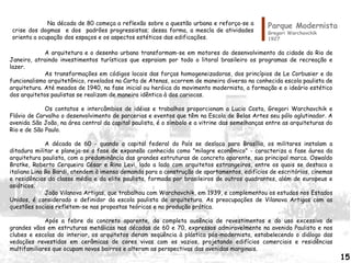 Parque Modernista
Gregori Warchavchik
1927
A arquitetura e o desenho urbano transformam-se em motores do desenvolvimento da cidade do Rio de
Janeiro, atraindo investimentos turísticos que espraiam por todo o litoral brasileiro os programas de recreação e
lazer.
As transformações em códigos locais das forças homogeneizadoras, dos princípios de Le Corbusier e do
funcionalismo arquitetônico, revelados na Carta de Atenas, ocorrem de maneira diversa na conhecida escola paulista de
arquitetura. Até meados de 1940, na fase inicial ou heróica do movimento modernista, a formação e o ideário estético
dos arquitetos paulistas se realizam de maneira idêntica à dos cariocas.
Os contatos e intercâmbios de idéias e trabalhos proporcionam a Lucio Costa, Gregori Warchavchik e
Flávio de Carvalho o desenvolvimento de parcerias e eventos que têm na Escola de Belas Artes seu pólo aglutinador. A
avenida São João, na área central da capital paulista, é o símbolo e a vitrine das semelhanças entre as arquiteturas do
Rio e de São Paulo.
A década de 60 - quando a capital federal do País se desloca para Brasília, os militares instalam a
ditadura militar e planeja-se a fase de expansão conhecida como "milagre econômico" - caracteriza a fase áurea da
arquitetura paulista, com a predominância das grandes estruturas de concreto aparente, sua principal marca. Oswaldo
Bratke, Roberto Cerqueira César e Rino Levi, lado a lado com arquitetos estrangeiros, entre os quais se destaca a
italiana Lina Bo Bardi, atendem à imensa demanda para a construção de apartamentos, edifícios de escritórios, cinemas
e residências da classe média e da elite paulista, formada por brasileiros de outros quadrantes, além de europeus e
asiáticos.
João Vilanova Artigas, que trabalhou com Warchavchik, em 1939, e complementou os estudos nos Estados
Unidos, é considerado o definidor da escola paulista de arquitetura. As preocupações de Vilanova Artigas com as
questões sociais refletem-se nas propostas teóricas e na produção prática.
Após a febre do concreto aparente, da completa ausência de revestimentos e do uso excessivo de
grandes vãos em estruturas metálicas nas décadas de 60 e 70, expressos admiravelmente na avenida Paulista e nos
clubes e escolas do interior, os arquitetos deram seqüência à plástica pós-modernista, estabelecendo o diálogo das
vedações revestidas em cerâmicas de cores vivas com os vazios, projetando edifícios comerciais e residências
multifamiliares que ocupam novos bairros e alteram as perspectivas das avenidas marginais.
Na década de 80 começa a reflexão sobre a questão urbana e reforça-se a
crise dos dogmas e dos padrões progressistas; dessa forma, a mescla de atividades
orienta a ocupação dos espaços e os aspectos estéticos das edificações.
15
 