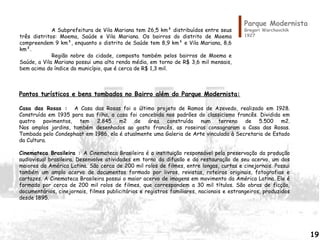 Parque Modernista
Gregori Warchavchik
1927
Pontos turísticos e bens tombados no Bairro além do Parque Modernista:
Casa das Rosas : A Casa das Rosas foi o último projeto de Ramos de Azevedo, realizado em 1928.
Construída em 1935 para sua filha, a casa foi concebida nos padrões do classicismo francês. Dividida em
quatro pavimentos, tem 2.845 m2 de área construída num terreno de 5.500 m2.
Nos amplos jardins, também desenhados ao gosto francês, as roseiras consagraram a Casa das Rosas.
Tombada pelo Condephaat em 1986, ela é atualmente uma Galeria de Arte vinculada à Secretaria de Estado
da Cultura.
Cinemateca Brasileira : A Cinemateca Brasileira é a instituição responsável pela preservação da produção
audiovisual brasileira. Desenvolve atividades em torno da difusão e da restauração de seu acervo, um dos
maiores da América Latina. São cerca de 200 mil rolos de filmes, entre longas, curtas e cinejornais. Possui
também um amplo acervo de documentos formado por livros, revistas, roteiros originais, fotografias e
cartazes. A Cinemateca Brasileira possui o maior acervo de imagens em movimento da América Latina. Ele é
formado por cerca de 200 mil rolos de filmes, que correspondem a 30 mil títulos. São obras de ficção,
documentários, cinejornais, filmes publicitários e registros familiares, nacionais e estrangeiros, produzidos
desde 1895.
A Subprefeitura de Vila Mariana tem 26,5 km² distribuídos entre seus
três distritos: Moema, Saúde e Vila Mariana. Os bairros do distrito de Moema
compreendem 9 km², enquanto o distrito de Saúde tem 8,9 km² e Vila Mariana, 8,6
km².
Região nobre da cidade, composta também pelos bairros de Moema e
Saúde, a Vila Mariana possui uma alta renda média, em torno de R$ 3,6 mil mensais,
bem acima do índice do município, que é cerca de R$ 1,3 mil.
19
 