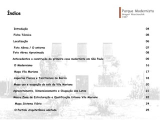 ÍndiceÍndice
Introdução 04
Ficha Técnica 05
Localização 06
Foto Aérea / O entorno 07
Foto Aérea Aproximada 08
Antecedentes a construção da primeira casa modernista em São Paulo 09
O Modernismo 16
Mapa Vila Mariana 17
Aspectos Físicos e Territoriais do Bairro 18
Mapa uso e ocupação do solo da Vila Mariana 20
Aproveitamento, Dimensionamento e Ocupação dos Lotes 21
Macro Zona de Estruturação e Qualificação Urbana Vila Mariana 22
Mapa Sistema Viário 24
O Partido Arquitetônico adotado 25
Parque Modernista
Gregori Warchavchik
1927
 