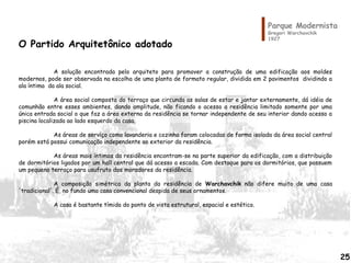 Parque Modernista
Gregori Warchavchik
1927
O Partido Arquitetônico adotado
A solução encontrada pelo arquiteto para promover a construção de uma edificação aos moldes
modernos, pode ser observada na escolha de uma planta de formato regular, dividida em 2 pavimentos dividindo a
ala íntima da ala social.
A área social composta do terraço que circunda as salas de estar e jantar externamente, dá idéia de
comunhão entre esses ambientes, dando amplitude, não ficando o acesso a residência limitado somente por uma
única entrada social o que faz a área externa da residência se tornar independente de seu interior dando acesso a
piscina localizada ao lado esquerdo da casa.
As áreas de serviço como lavanderia e cozinha foram colocadas de forma isolada da área social central
porém está possui comunicação independente ao exterior da residência.
As áreas mais íntimas da residência encontram-se na parte superior da edificação, com a distribuição
de dormitórios ligados por um hall central que dá acesso a escada. Com destaque para os dormitórios, que possuem
um pequeno terraço para usufruto dos moradores da residência.
A composição simétrica da planta da residência de Warchavchik não difere muito de uma casa
'tradicional'. É, no fundo uma casa convencional despida de seus ornamentos.
A casa é bastante tímida do ponto de vista estrutural, espacial e estético.
25
 
