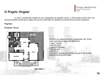 Parque Modernista
Gregori Warchavchik
1927
O Projeto Original
A casa é considerada simples na sua composição nos padrões atuais, a distribuição interna não traz
muitas novidades, porém para a época em que foi construída, foi dotada de características muitos inovadoras.
Programa:
Pavimento Térreo
Encontra-se nesse pavimento organizados sob forma
muito coerente os seguintes ambientes:
1 copa / cozinha
1 sala de jantar
1 pequena despensa
1 sala de estar
1 escritório
e um amplo terraço que envolve boa parte da fachada
lateral direita da edificação.
26
 