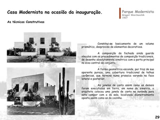 Parque Modernista
Gregori Warchavchik
1927
Constitui-se basicamente de um volume
prismático, desprovido de elementos decorativos.
A composição da fachada ainda guarda
vínculos com os procedimentos de composição tradicionais,
de desenho absolutamente simétrico com a porta principal
no eixo central do conjunto.
A forma geométrica esconde, por traz de sua
aparente pureza, uma cobertura tradicional de telhas
cerâmicas, que termina numa prosaica varanda na face
lateral e posterior.
As janelas de canto assim como as demais
foram executadas em ferro, em nome da simetria, o
arquiteto colocou uma janela de canto na varanda para
esta compor com a da sala, localizada diametralmente
oposta assim como as da cozinha.
Casa Modernista na ocasião da inauguração.
As técnicas Construtivas
29
 