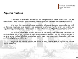 Parque Modernista
Gregori Warchavchik
1927
Aspectos Plásticos
A ausência de elementos decorativos era uma provocação. Assim como Adolf Loos, na
casa Steiner (1910) em Viena, havia um despojamento agressivo contrario aos floreios acadêmicos.
O próprio Warchavchik defendeu suas idéias não querendo copiar o que na Europa está
se fazendo, inspirado pelo encanto das paisagens brasileiras, "tentei criar um caráter de
arquitetura que se adaptasse a esta região, ao clima e também às antigas tradições desta terra".
Ao lado de linhas retas, nítidas, verticais e horizontais, que constituem, em forma de
cubos e planos, o principal elemento da arquitetura moderna, fez muito uso das tão decorativas e
características telhas coloniais conseguindo assim idear uma casa muito brasileira, pela sua
perfeita adaptação ao ambiente.
O jardim, de caráter tropical, em redor da casa, contém toda a riqueza das plantas
típicas brasileiras”
32
 