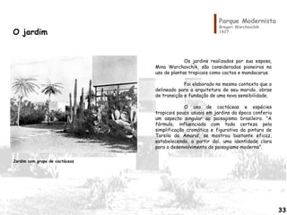 Parque Modernista
Gregori Warchavchik
1927O jardim
Os jardins realizados por sua esposa,
Mina Warchavchik, são considerados pioneiros no
uso de plantas tropicais como cactos e mandacarus.
Foi elaborado no mesmo contexto que o
delineado para a arquitetura de seu marido, obras
de transição e fundação de uma nova sensibilidade.
O uso de cactáceas e espécies
tropicais pouco usuais em jardins da época conferiu
um aspecto singular ao paisagismo brasileiro. “A
fórmula, influenciada com toda certeza pela
simplificação cromática e figurativa da pintura de
Tarsila do Amaral, se mostrou bastante eficaz,
estabelecendo, a partir daí, uma identidade clara
para o desenvolvimento do paisagismo moderno”.
Jardim com grupo de cactáceas
33
 