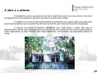 Parque Modernista
Gregori Warchavchik
1927A obra e o entorno
É visivelmente curioso o que pode-se notar com a observância da obra com o seu entorno, trata-se de
uma pequena área verde, passando-se quase por uma chácara em pleno centro urbano.
A residência em si situa-se ligeiramente afastada do alinhamento com o passeio público escondida entre
os arvoredos presentes, e por um grande muro de blocos de concreto, que a deixa oculta aos olhos da população.
A natureza do projeto é altamente contrastante com o que tornou a cidade após anos de
desenvolvimento. Muitas vezes a população passa cerca da área sem notar do que se trata, salvos os que percebem o
recém emplacamento da área intitulada como Parque Modernista, caracterizando uma propriedade passível de
visitas.
34
 