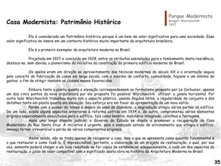 Parque Modernista
Gregori Warchavchik
1927Casa Modernista: Patrimônio Histórico
Ela é considerada um Patrimônio histórico porque é um bem de valor significativo para uma sociedade. Esse
valor significativo se insere em um contexto histórico muito importante da arquitetura brasileira.
Ela é o primeiro exemplar da arquitetura moderna no Brasil.
Projetada em 1927 e concluída em 1928, entre os atributos assinalados para o tombamento desta residência,
destaca-se, sem dúvida, o pioneirismo da iniciativa da construção do primeiro edifício moderno do Brasil.
Os apelos eram em direção ao aproveitamento das técnicas modernas do século XX e a orientação seguia
pelo conceito de fabricação de casas em larga escala, com o máximo de conforto, comodidade, higiene e um mínimo de
gastos a fim de atingir também as classes menos favorecidas.
Embora tanto a planta quanto a elevação correspondessem ao formalismo proposto por Le Corbusier, apenas
um dos cinco pontos da nova arquitetura por ele proposta foi possível Warchavchik utilizar: a janela horizontal. Por
outro lado Warchavchik trabalhou muito sob o aspecto plástico, usando ângulos retos, a regularidade do conjunto e dos
detalhes tanto em planta quanto em elevação. Seu esforço era em favor da apresentação de um novo estilo.
Porém com o passar do tempo e depois de anos de abandono, a degradação atingiu várias partes do edifício.
De um lado, expôs alguns aspectos anteriores à reforma sofrida em 1934 e, de outro, comprometeu vários elementos
originais especialmente executados para o edifício, tais como lambris, mobiliário integrado, caixilhos e ferragens.
Após uma longa disputa judicial, o Governo do Estado se dispõe a promover a recuperação da Casa
Modernista da Rua Santa Cruz. A iniciativa é urgente, pois o avançado estado de arruinamento que atingiu o edifício,
ameaça tornar irreversível a perda de vários componentes originais.
Assim sendo, não se trata apenas de recuperar a casa, mas o que se apresenta como questão fundamental é
o que restaurar e como fazê-lo. É imprescindível, portanto, a elaboração de um projeto de restauração, o qual, por sua
vez, somente poderá chegar a um bom resultado se for capaz de estabelecer adequadamente, a cada um dos aspectos da
restauração, o juízo de valor compatível com o significado desta obra na história da Arquitetura Moderna no Brasil.
35
 