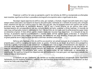Parque Modernista
Gregori Warchavchik
1927
Preservar o edifício tal como se apresenta a partir da reforma de 1934 ou incorporando as alterações
mais recentes, significaria atribuir a prevalência da biografia do arquiteto sobre o significado da obra.
Recompor alguns aspectos do edifício como, por exemplo, a fachada, imagem marcante desta obra, à qual
sempre esteve associada a sua memória na maioria das publicações, mantendo-se o restante de acordo com a situação
atual, resultaria em algo que o edifício nunca foi. Mas, pior que isso, uma tal proposta estaria em conflito com um dos
preceitos mais importantes do Movimento Moderno, isto é, que a forma externa de um edifício deve estar,
necessariamente em correspondência com seu conteúdo.Resta, portanto, examinar a última hipótese. A reversão da
casa à sua configuração original é relativamente fácil. Não se trata de recriação, pois lá estão presentes quase todos
os elementos originais. O mais difícil - porém simples diante dos recursos hoje disponíveis - é a remoção da laje do
terraço. O pavimento superior é praticamente o mesmo, tendo sofrido apenas alguns acréscimos. A iconografia
disponível é suficiente para orientar a recuperação dos elementos em seus detalhes. Prospecções dos elementos
originais poderão servir para verificar dúvidas e confirmar detalhes construtivos.
Reforça esta hipótese o fato do edifício se encontrar em estado avançado de arruinamento. O critério
proposto para o edifício se aplica, do mesmo modo, ao jardim. Tratando-se, no Brasil, da primeira obra paisagística
moderna, o jardim fronteiriço à casa deverá ser recomposto com todo o rigor. O levantamento das espécies e a
distinção entre elementos originais e acrescentados será indispensável para a recomposição de sua integridade. As
espécies estranhas à sua concepção original deverão ser removidas. As espécies originais deverão ser analisadas
quanto a sua condição fito-patológica para avaliar as possibilidades de sua conservação ou necessidade de
substituição. Os registros fotográficos disponíveis são suficientemente ricos para guiar com segurança a seleção dos
dados obtidos no levantamento.
O momento em que, finalmente, são obtidos os recursos necessários à recuperação deste importante
testemunho da arte moderna brasileira, constitui uma oportunidade excepcional para buscar o restabelecer os seus
valores em toda a sua integridade.
36
 
