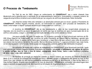 Parque Modernista
Gregori Warchavchik
1927
O Processo de Tombamento
No final do ano de 1983, chegou ao conhecimento do CONDEPHAAT, que a assim chamada Casa
Modernista seria demolida para a realização de um empreendimento imobiliário. Ironicamente o exemplar pioneiro da
vanguarda arquitetônica brasileira seria substituído por um conjunto de edifícios denominado Palais Versailles.
Um stand de vendas tinha sido instalado e as demolições estavam para se iniciar, quando o Presidente do
CONDEPHAAT, Antônio Augusto Arantes, decidiu, ad referendum do conselho, abrir processo de tombamento, de
modo a interromper e impedir qualquer iniciativa que viesse a destruir o edifício.
A iniciativa do CONDEPHAAT não se deu isoladamente e, além da boa receptividade alcançada na
imprensa, veio de encontro ao anseio da população do bairro, que logo se mobilizou em apoio à preservação não só do
edifício como passou, a seguir, a defender a preservação de toda a área verde contida no imóvel.
Um pouco adiante, em junho do mesmo ano, foi proposta a proteção do bem cultural pelo instituto da Z8-
200 (Zona Especial de Preservação), por iniciativa do então Presidente da Câmara Marcos Mendonça, apoiado pelo
prefeito Mário Covas. A medida servia tanto para reconhecer a importância do bem cultural como vinha de encontro
aos anseios dos moradores do bairro. Na ocasião, Marcos Mendonça declarou: “...o que se pretende é que, mais tarde,
os moradores possam visitar a casa, tendo acesso aos seus jardins, podendo usufruir das instalações do parque”.
Em setembro do mesmo ano o estudo de tombamento do CONDEPHAAT já se encontrava concluído, tendo
sido relatado por Antonio Augusto Arantes, Presidente do Conselho, que propôs o tombamento não apenas do edifício
e jardim contíguo, mas de toda a área do imóvel, consagrando, dessa forma, tanto o valor histórico e artístico
da obra, como o seu valor ambiental.
As medidas de proteção se ampliaram também no âmbito federal, por iniciativa de Eduardo Kneese de
Mello. E foi a condição de exemplar de transição que levou o IPHAN a propor o tombamento não apenas da Casa da Rua
Santa Cruz, mas também de dois outros exemplares emblemáticos da obra de Warchavchik, a Casa da Rua Bahia e a
Casa da Rua Itápolis. Atuando sem a premência do risco de demolição, o IPHAN pode contemplar uma amostragem mais
ampla e coerente do papel pioneiro de Warchavchik na introdução da Arquitetura Moderna no Brasil.
37
 