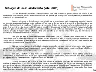 Parque Modernista
Gregori Warchavchik
1927
A Casa Modernista mereceu o reconhecimento das três esferas do poder público em relação à sua
preservação. Não obstante, dado o tempo transcorrido, não parece que os objetivos de sua preservação tenham sido
atingidos. E as causas são várias.
Durante o transcurso de todo o processo judicial, que se estendeu por mais de dez anos, nunca foi cobrada,
por exemplo, a responsabilidade de conservação do edifício e do jardim por parte do proprietário. Considerando-se que
o objeto da iniciativa de proteção do Estado era a preservação do bem por seu valor cultural, nada mais legítimo que
exigir do proprietário a sua conservação. Em caso de omissão, o Estado poderia atuar legitimamente na sua manutenção,
deduzindo posteriormente suas despesas, caso fosse condenado, dos custos da indenização. Não houve, no entanto,
nenhuma atenção do Poder Público estadual sobre este aspecto, o que revela considerável grau de deficiência do
executivo na defesa dos interesses da sociedade.
Mas, pior que isso, no curso deste processo, entre 1989 e 1994, o CONDEPHAAT e a Secretaria da Cultura
concordaram com a cessão em comodato do imóvel, de seu proprietário para a Associação Parque Modernista. Tal
cessão, não só desobrigou o proprietário de suas responsabilidades de conservação do edifício, como resultou em
considerável agravamento de suas condições.
Não se tratou apenas da dificuldade daquela associação em arcar com os altos custos dos impostos
municipais, mas principalmente da incapacidade de impedir que o imóvel fosse por quatro vezes invadido por vândalos, o
que destruiu boa parte de seus componentes originais.
Em 1994, o Estado de São Paulo foi condenado a indenizar o proprietário, tendo obtido como única
contrapartida, a transferência do imóvel para o patrimônio estadual. Desde então, transcorreram mais de 10 anos sem
que o poder público tenha assumido a responsabilidade que lhe cabe.
A falta de atenção em relação a este bem cultural é alarmante. Em 2002 foi alocada uma verba para
serviços de emergência, cuja execução seria levada a efeito sem que houvesse um projeto de restauração. Graças a
intervenção do Instituto de Arquitetos do Brasil e ao compromisso então assumido pelo Presidente do CONDEPHAAT,
José Roberto Melhem, o problema foi contornado, tendo sido iniciadas obras preliminares de conservação. Tais obras,
porém, limitaram-se aos serviços iniciais, e não tiveram continuidade.
Situação da Casa Modernista (Até 2006)
38
 
