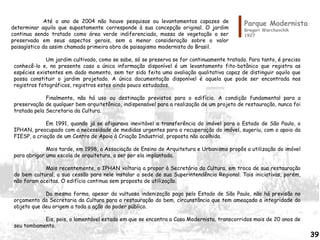 Parque Modernista
Gregori Warchavchik
1927
Um jardim cultivado, como se sabe, só se preserva se for continuamente tratado. Para tanto, é preciso
conhecê-lo e, no presente caso a única informação disponível é um levantamento fito-botânico que registra as
espécies existentes em dado momento, sem ter sido feita uma avaliação qualitativa capaz de distinguir aquilo que
possa constituir o jardim projetado. A única documentação disponível é aquela que pode ser encontrada nos
registros fotográficos, registros estes ainda pouco estudados.
Finalmente, não há uso ou destinação previstos para o edifício. A condição fundamental para a
preservação de qualquer bem arquitetônico, indispensável para a realização de um projeto de restauração, nunca foi
tratada pela Secretaria da Cultura.
Em 1991, quando já se afigurava inevitável a transferência do imóvel para o Estado de São Paulo, o
IPHAN, preocupado com a necessidade de medidas urgentes para a recuperação do imóvel, sugeriu, com o apoio da
FIESP, a criação de um Centro de Apoio à Criação Industrial, proposta não acolhida.
Mais tarde, em 1998, a Associação de Ensino de Arquitetura e Urbanismo propôs a utilização do imóvel
para abrigar uma escola de arquitetura, a ser por ela implantada.
Mais recentemente, o IPHAN voltaria a propor à Secretária da Cultura, em troca de sua restauração
do bem cultural, a sua cessão para nele instalar a sede de sua Superintendência Regional. Tais iniciativas, porém,
não foram aceitas. O edifício continua sem proposta de utilização.
Da mesma forma, apesar da vultuosa indenização paga pelo Estado de São Paulo, não há previsão no
orçamento da Secretaria da Cultura para a restauração do bem, circunstância que tem ameaçado a integridade do
objeto que deu origem a toda a ação do poder público.
Eis, pois, o lamentável estado em que se encontra a Casa Modernista, transcorridos mais de 20 anos de
seu tombamento.
Até o ano de 2004 não houve pesquisas ou levantamentos capazes de
determinar aquilo que supostamente corresponde à sua concepção original. O jardim
continua sendo tratado como área verde indiferenciada, massa de vegetação a ser
preservada em seus aspectos gerais, sem a menor consideração sobre o valor
paisagístico da assim chamada primeira obra de paisagismo modernista do Brasil.
39
 