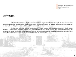 4
Parque Modernista
Gregori Warchavchik
1927
Introdução
Este trabalho tem como objetivo analisar o estado de preservação e conservação de uma das primeiras
obras de expressão arquitetônica moderna do Brasil, a Casa Modernista de Gregori Warchavchik, que pode ser
considerado um dos primeiros arquitetos a utilizar este estilo em suas obras.
Ao logo das próximas páginas conheceremos a história da criação da Casa Modernista desde dados
técnicos à curiosidades. Veremos também uma análise técnica do seu estado original, dos projetos de reforma, da
situação em que se encontra atualmente e a perspectiva de uma recuperação, já que ela é considerada um marco para
a arquitetura brasileira e também um patrimônio histórico de grande valor .
4
 