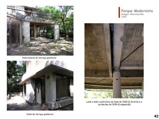 Parque Modernista
Gregori Warchavchik
1927
Vista do terraço posterior
Vista lateral do terraço posterior
Lado a lado a estrutura da Casa de 1928 (à direita) e o
acréscimo de 1934 (à esquerda)
42
 