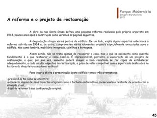 Parque Modernista
Gregori Warchavchik
1927
A reforma e o projeto de restauração
A obra da rua Santa Cruza sofreu uma pequena reforma realizada pelo próprio arquiteto em
1934. poucos anos após a construção como veremos as paginas seguintes.
A degradação atingiu várias partes do edifício. De um lado, expôs alguns aspectos anteriores à
reforma sofrida em 1934 e, de outro, comprometeu vários elementos originais especialmente executados para o
edifício, tais como lambris, mobiliário integrado, caixilhos e ferragens.
Assim sendo, não se trata apenas de recuperar a casa, mas o que se apresenta como questão
fundamental é o que restaurar e como fazê-lo. É imprescindível, portanto, a elaboração de um projeto de
restauração, o qual, por sua vez, somente poderá chegar a bom resultado se for capaz de estabelecer
adequadamente, a cada um dos aspectos da restauração, o juízo de valor compatível com o significado desta obra na
história da Arquitetura Moderna no Brasil
Para levar a efeito a preservação deste edifício temos três alternativas:
-preservá-lo tal como se encontra;
-recuperar alguns de seus aspectos originais como a fachada emblemática preservando o restante de acordo com a
situação atual;
-fazê-lo retornar à sua configuração original.
45
 