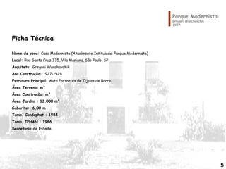 Ficha Técnica
Nome da obra: Casa Modernista (Atualmente Intitulada: Parque Modernista)
Local: Rua Santa Cruz 325, Vila Mariana, São Paulo, SP
Arquiteto: Gregori Warchavchik
Ano Construção: 1927-1928
Estrutura Principal: Auto Portantes de Tijolos de Barro.
Área Terreno: m²
Área Construção: m²
Área Jardim : 13.000 m²
Gabarito: 6,00 m
Tomb. Condephat : 1984
Tomb. IPHAN : 1986
Secretaria do Estado:
Parque Modernista
Gregori Warchavchik
1927
5
 
