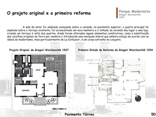 Parque Modernista
Gregori Warchavchik
1927
Pavimento Térreo
Primeiro Estudo de Reforma de Gregori WarchavchiK 1934Projeto Original de Gregori Warchavchik 1927
A sala de estar foi ampliada avançando sobre a varanda, no pavimento superior, o quarto principal foi
ampliado sobre o terraço existente, foi acrescentado um novo banheiro e o telhado da varanda deu lugar a uma laje,
criando um terraço à volta dos quartos. Ainda foram alterados alguns elementos construtivos, como a substituição
dos caixilhos originais de ferro por madeira e introduzida uma marquise lateral que embora esteja de acordo com as
idéias do modernismo, mais particularmente de Le Corbusier, é um corpo estranho no conjunto.
O projeto original e a primeira reforma
50
 