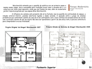 Parque Modernista
Gregori Warchavchik
1927
Pavimento Superior
Primeiro Estudo de Reforma de Gregori Warchavchik 1934Projeto Original de Gregori Warchavchik 1927
A influencia do cubismo esta presente não só na fachada, mas na questão da continuidade do espaço, a
relação exterior-interior, grandes aberturas ligadas a ampla varanda. A oposição entre o grupo de volumes
prismáticos que conformam a planta da casa em si em contraponto com o vazio continuo da varanda estava de acordo
com o principio cubista de que um objeto não deve ser apreendido a partir de uma única vista, é preciso contorna-lo
para compreende-lo na sua totalidade.
Warchavchik entendia que a questão da estética era um primeiro passo e
mesmo nesse campo, abriu concessões para tradições locais como a varanda em L e a
cobertura em telha canal aparente, ainda que nos fundos da casa, além do exuberante
jardim tropical projetado por sua esposa Mina Warchavchik.
51
 
