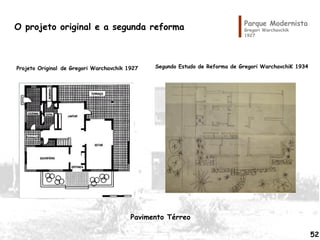 Parque Modernista
Gregori Warchavchik
1927
O projeto original e a segunda reforma
Projeto Original de Gregori Warchavchik 1927 Segundo Estudo de Reforma de Gregori WarchavchiK 1934
52
Pavimento Térreo
 