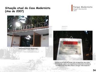 Parque Modernista
Gregori Warchavchik
1927
Situação atual da Casa Modernista
(Ano de 2007)
Entrada do Parque Modernista
Cartaz na entrada do Parque com as seguintes inscrições: “
Considerado o marco da arquitetura modernista brasileira,
residência do casal Mina Klabin e Gregori Warchawchik.”
54
 