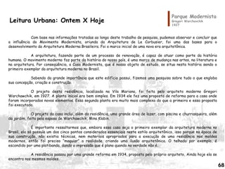 Parque Modernista
Gregori Warchavchik
1927
Leitura Urbana: Ontem X Hoje
Com base nas informações tratadas ao longo deste trabalho de pesquisa, pudemos observar e concluir que
a influência do Movimento Modernista, oriunda da Arquitetura de Le Corbusier, foi uma das bases para o
desenvolvimento da Arquitetura Moderna Brasileira. Foi o marco inicial de uma nova era arquitetônica.
A arquitetura, fazendo parte de um processo de renovação, é capaz de atuar como parte da história
humana. O movimento moderno faz parte da história do nosso país, é uma marco de mudança nas artes, na literatura e
na arquitetura. Por conseqüência, a Casa Modernista, que é nosso objeto de estudo, se situa nesta história sendo o
primeiro exemplar da arquitetura moderna no Brasil.
Sabendo da grande importância que este edifício possui, fizemos uma pesquisa sobre tudo o que engloba
sua concepção, criação e construção.
O projeto desta residência, localizada na Vila Mariana, foi feita pelo arquiteto moderno Gregori
Warchawchik, em 1927. A planta inicial era bem simples. Em 1934 ele fez uma proposta de reforma para a casa onde
foram incorporados novos elementos. Essa segunda planta era muito mais complexa do que a primeira e essa proposta
foi executada.
O projeto da casa inclui, além da residência, uma grande área de lazer, com piscina e churrasqueira, além
da jardim, feito pela esposa de Warchawchik, Mina Klabin.
É importante ressaltarmos que, embora essa casa seja o primeiro exemplar da arquitetura moderna no
Brasil, ela só possuía um dos cinco pontos considerados essenciais neste estilo arquitetônico, isso porque na época de
sua construção, não existia técnicas, nem materiais apropriados para a execução de uma residência nos moldes
modernos, então foi preciso “maquiar” a realidade, criando uma ilusão arquitetônica. O telhado por exemplo, é
escondido por uma platibanda, dando a impressão que é plano quando na verdade não é.
A residência passou por uma grande reforma em 1934, proposta pelo próprio arquiteto, Ainda hoje ela se
encontra nos mesmos moldes.
68
 