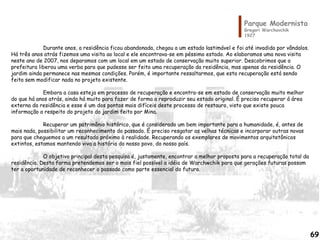 Parque Modernista
Gregori Warchavchik
1927
Durante anos, a residência ficou abandonada, chegou a um estado lastimável e foi até invadida por vândalos.
Há três anos atrás fizemos uma visita ao local e ele encontrava-se em péssimo estado. Ao elaboramos uma nova visita
neste ano de 2007, nos deparamos com um local em um estado de conservação muito superior. Descobrimos que a
prefeitura liberou uma verba para que pudesse ser feito uma recuperação da residência, mas apenas da residência. O
jardim ainda permanece nas mesmas condições. Porém, é importante ressaltarmos, que esta recuperação está sendo
feita sem modificar nada no projeto existente.
Embora a casa esteja em processo de recuperação e encontra-se em estado de conservação muito melhor
do que há anos atrás, ainda há muito para fazer de forma a reproduzir seu estado original. É preciso recuperar á área
externa da residência e esse é um dos pontos mais difíceis deste processo de restauro, visto que existe pouca
informação a respeito do projeto do jardim feito por Mina.
Recuperar um patrimônio histórico, que é considerado um bem importante para a humanidade, é, antes de
mais nada, possibilitar um reconhecimento do passado. É preciso resgatar as velhas técnicas e incorporar outras novas
para que cheguemos a um resultado próximo à realidade. Recuperando os exemplares de movimentos arquitetônicos
extintos, estamos mantendo viva a história do nosso povo, do nosso país.
O objetivo principal desta pesquisa é, justamente, encontrar a melhor proposta para a recuperação total da
residência. Desta forma pretendemos ser o mais fiel possível a idéia de Warchwchik para que gerações futuras possam
ter a oportunidade de reconhecer o passado como parte essencial do futuro.
69
 