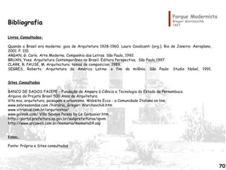Parque Modernista
Gregori Warchavchik
1927
Bibliografia
Livros Consultados:
 
Quando o Brasil era moderno: guia de Arquitetura 1928-1960. Lauro Cavalcanti (org.). Rio de Janeiro: Aeroplano,
2001. P. 110.
ARGAN, G. Carlo. Arte Moderna. Companhia das Letras. São Paulo, 1992.
BRUAN, Yves. Arquitetura Contemporânea no Brasil. Editora Perspectiva. São Paulo,1997.
CLARK, R; PAUSE, M. Arquitectura: temas de composicion. 1989.
SEGRES, Roberto. Arquitetura da América Latina: o fim do milênio. São Paulo: Studio Nobel, 1991.
 
Sites Consultados
 
BANCO DE DADOS FACEPE – Fundação de Amparo à Ciência e Tecnologia do Estado de Pernambuco.
Arquivo do Projeto Brasil 500 Anos de Arquitetura
Vita mia, arquitetura, paisagem e urbanismo. Website Ecco - a Comunidade Italiana on line.  
www.sobreasondas.com /história_Gregori Warchavchik.htm
www.vitruvius.com.br/arquitextos/
www.galinsk.com/ Villa Savoye Poissy by Le Corbusier.htm
http://portal.prefeitura.sp.gov.br/subprefeituras/spvm
http://www.arcoweb.com.br/memoria/memoria14.asp
 
 
Fotos:  
 
Fonte: Própria e Sites consultados
70
 