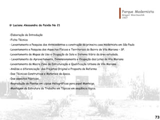 6o
Luciana Alessandra da Paixão No 21
 
-Elaboração da Introdução
-Ficha Técnica
- Levantamento e Pesquisa dos Antecedentes a construção da primeira casa modernista em São Paulo
-Levantamento e Pesquisa dos Aspectos Físicos e Territoriais do Bairro de Vila Mariana – SP.
-Levantamento de Mapas de Uso e Ocupação do Solo e Sistema Viário da área estudada.
- Levantamento do Aproveitamento, Dimensionamento e Ocupação dos Lotes da Vila Mariana
-Levantamento da Macro Zona de Estruturação e Qualificação Urbana de Vila Mariana
-Análise e diferenciação dos Projetos Original e Proposta de Reforma
-Das Técnicas Construtivas e Materiais da época.
-Dos aspectos Plásticos.
-Reprodução de Plantas em cópias Heliográficas para papel Manteiga.
-Montagem da Estrutura do Trabalho em Tópicos em seqüência lógica.
 
Parque Modernista
Gregori Warchavchik
1927
73
 