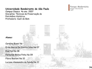 Parque Modernista
Gregori Warchavchik
1927
Universidade Bandeirante de São Paulo
Campus Osasco 4o ano 2007
Disciplina: Técnicas de Preservação do
Patrimônio Histórico
Professora: Sueli de Bem
Alunos:
Carolina Biassi No
Erika Garcia De Diviitis Silva No 07
Everton No 08
Fernanda Matos Pinho No 09
Flávia Basiloni No 10
Luciana Alessandra da Paixão No 21
74
 